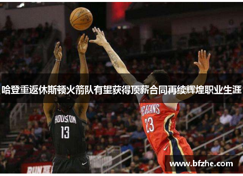哈登重返休斯顿火箭队有望获得顶薪合同再续辉煌职业生涯