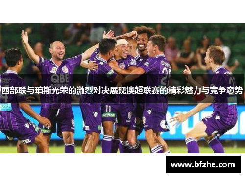 西部联与珀斯光荣的激烈对决展现澳超联赛的精彩魅力与竞争态势