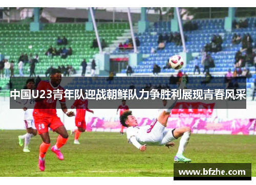 中国U23青年队迎战朝鲜队力争胜利展现青春风采